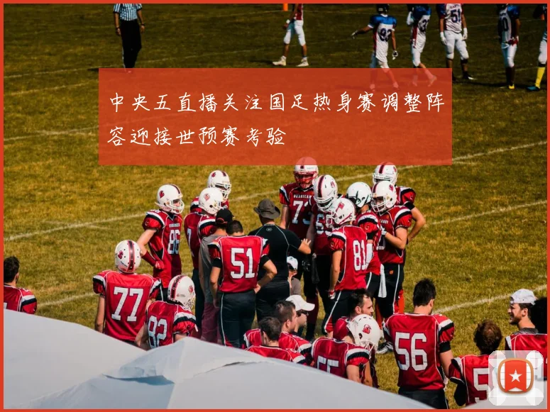 中央五直播关注国足热身赛调整阵容迎接世预赛考验