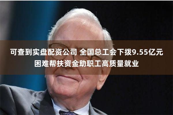 可查到实盘配资公司 全国总工会下拨9.55亿元困难帮扶资金助职工高质量就业