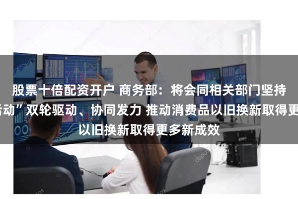 股票十倍配资开户 商务部：将会同相关部门坚持“政策+活动”双轮驱动、协同发力 推动消费品以旧换新取得更多新成效