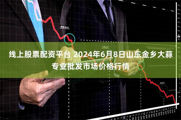 线上股票配资平台 2024年6月8日山东金乡大蒜专业批发市场价格行情