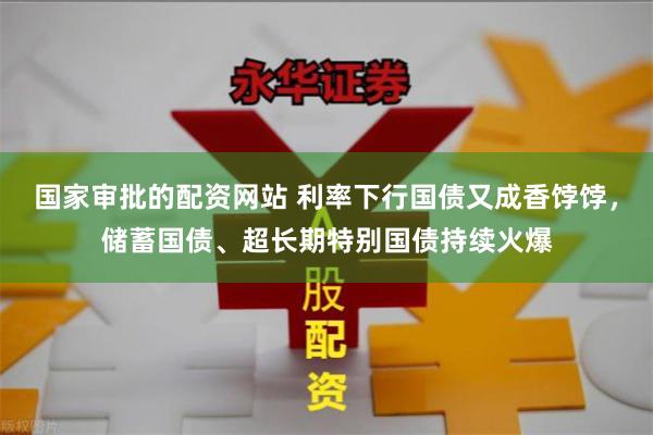 国家审批的配资网站 利率下行国债又成香饽饽，储蓄国债、超长期特别国债持续火爆