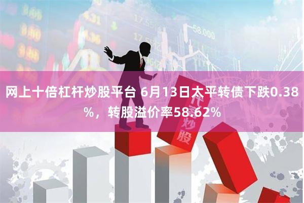 网上十倍杠杆炒股平台 6月13日太平转债下跌0.38%，转股溢价率58.62%