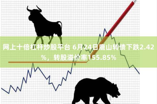 网上十倍杠杆炒股平台 6月24日鹿山转债下跌2.42%，转股溢价率155.85%