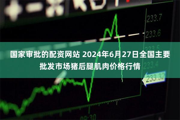 国家审批的配资网站 2024年6月27日全国主要批发市场猪后腿肌肉价格行情