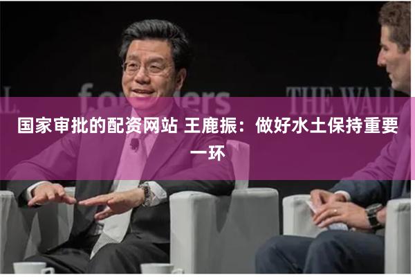 国家审批的配资网站 王鹿振：做好水土保持重要一环