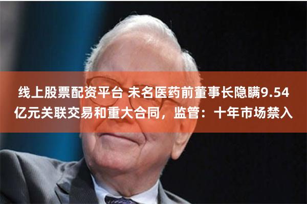 线上股票配资平台 未名医药前董事长隐瞒9.54亿元关联交易和重大合同，监管：十年市场禁入