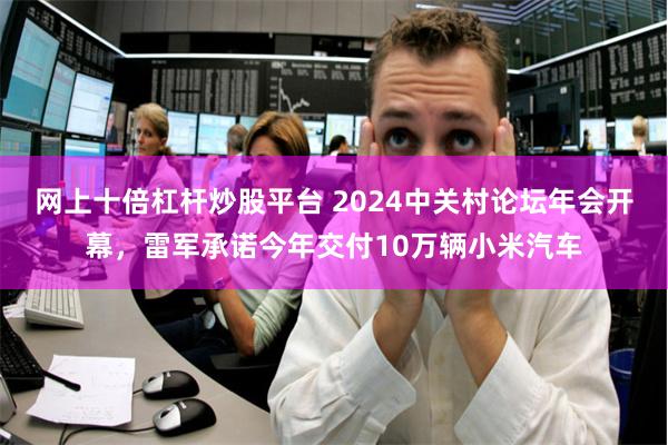 网上十倍杠杆炒股平台 2024中关村论坛年会开幕，雷军承诺今年交付10万辆小米汽车
