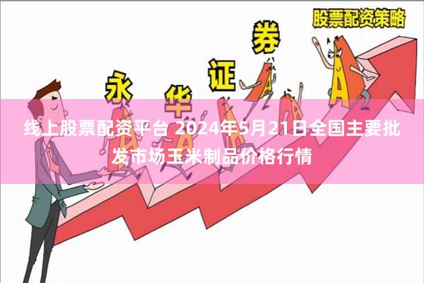线上股票配资平台 2024年5月21日全国主要批发市场玉米制品价格行情