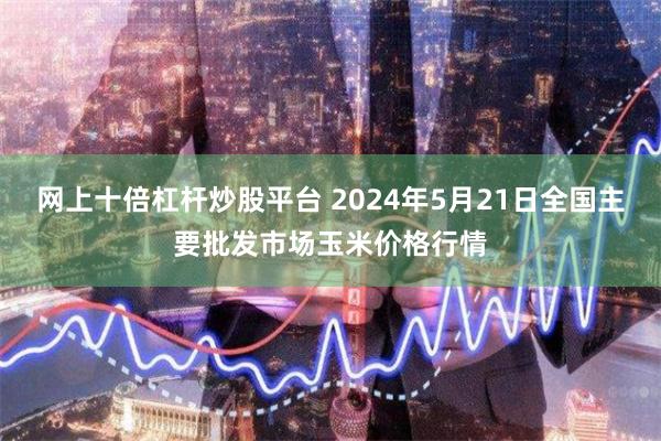 网上十倍杠杆炒股平台 2024年5月21日全国主要批发市场玉米价格行情