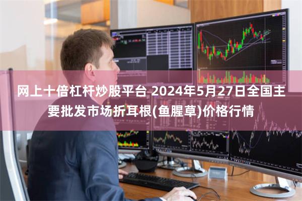 网上十倍杠杆炒股平台 2024年5月27日全国主要批发市场折耳根(鱼腥草)价格行情