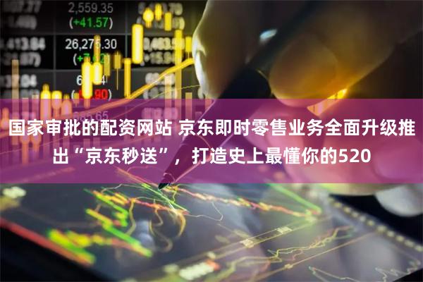 国家审批的配资网站 京东即时零售业务全面升级推出“京东秒送”，打造史上最懂你的520