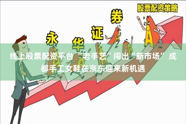 线上股票配资平台 “老手艺”闯出“新市场” 成都手工女鞋在京东迎来新机遇