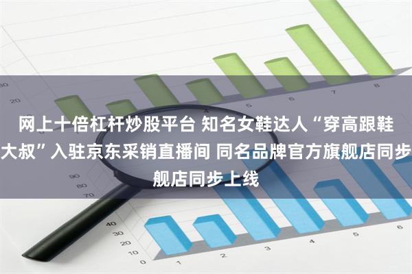 网上十倍杠杆炒股平台 知名女鞋达人“穿高跟鞋的吴大叔”入驻京东采销直播间 同名品牌官方旗舰店同步上线