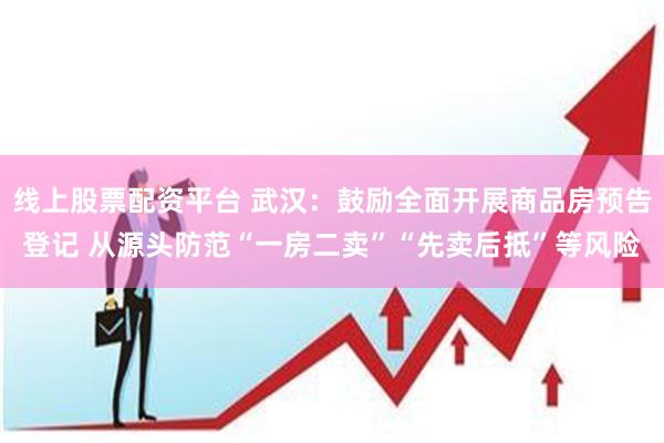 线上股票配资平台 武汉：鼓励全面开展商品房预告登记 从源头防范“一房二卖”“先卖后抵”等风险