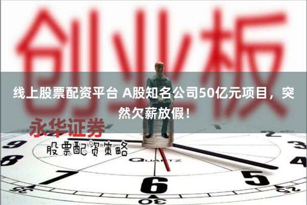 线上股票配资平台 A股知名公司50亿元项目，突然欠薪放假！