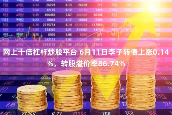 网上十倍杠杆炒股平台 6月11日李子转债上涨0.14%，转股溢价率86.74%