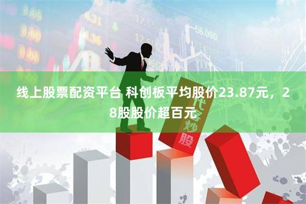 线上股票配资平台 科创板平均股价23.87元，28股股价超百元