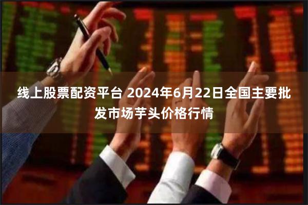 线上股票配资平台 2024年6月22日全国主要批发市场芋头价格行情