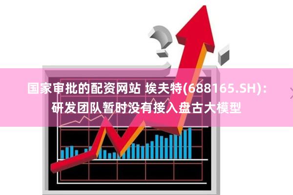 国家审批的配资网站 埃夫特(688165.SH)：研发团队暂时没有接入盘古大模型