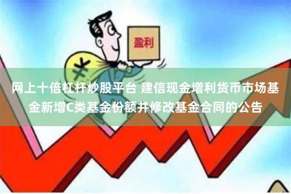 网上十倍杠杆炒股平台 建信现金增利货币市场基金新增C类基金份额并修改基金合同的公告