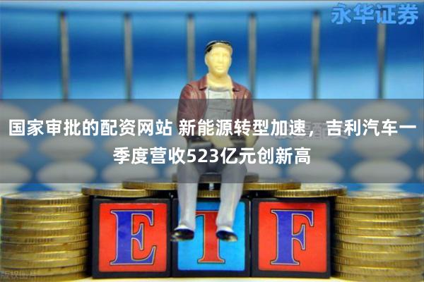 国家审批的配资网站 新能源转型加速，吉利汽车一季度营收523亿元创新高