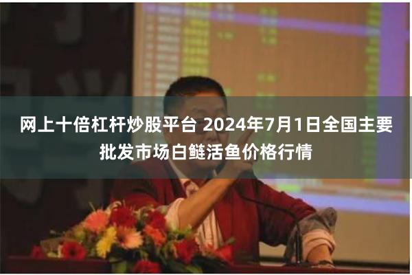 网上十倍杠杆炒股平台 2024年7月1日全国主要批发市场白鲢活鱼价格行情