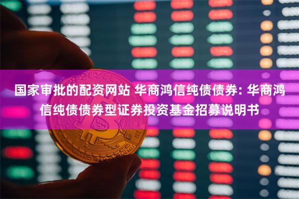 国家审批的配资网站 华商鸿信纯债债券: 华商鸿信纯债债券型证券投资基金招募说明书