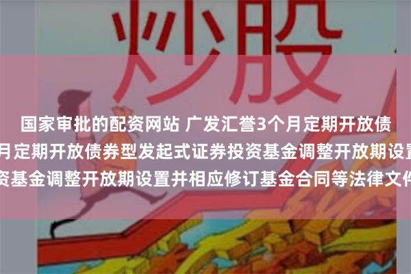国家审批的配资网站 广发汇誉3个月定期开放债券: 关于广发汇誉3个月定期开放债券型发起式证券投资基金调整开放期设置并相应修订基金合同等法律文件的公告