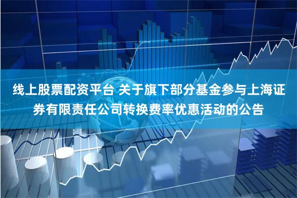 线上股票配资平台 关于旗下部分基金参与上海证券有限责任公司转换费率优惠活动的公告