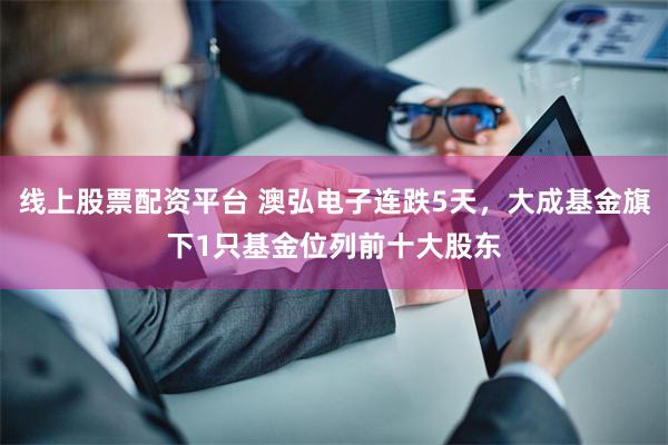 线上股票配资平台 澳弘电子连跌5天，大成基金旗下1只基金位列前十大股东