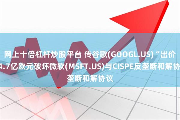 网上十倍杠杆炒股平台 传谷歌(GOOGL.US)“出价”4.7亿欧元破坏微软(MSFT.US)与CISPE反垄断和解协议