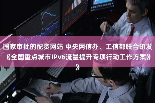 国家审批的配资网站 中央网信办、工信部联合印发《全国重点城市IPv6流量提升专项行动工作方案》