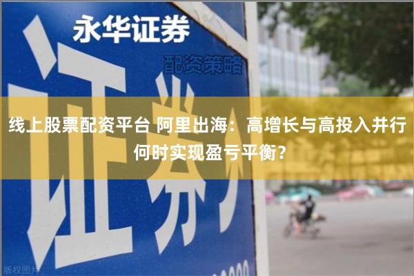 线上股票配资平台 阿里出海：高增长与高投入并行 何时实现盈亏平衡？