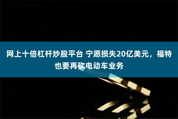 网上十倍杠杆炒股平台 宁愿损失20亿美元，福特也要再砍电动车业务