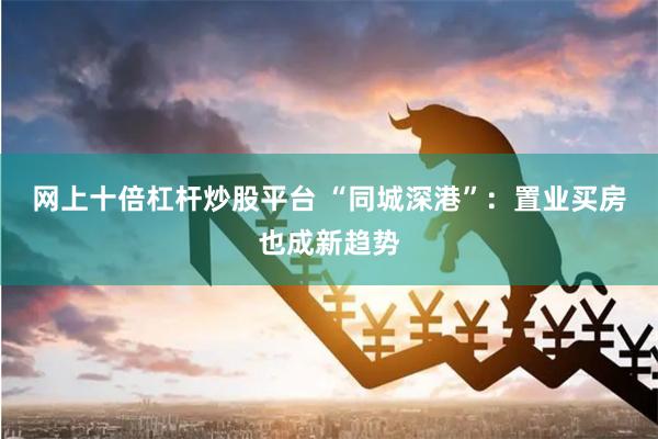 网上十倍杠杆炒股平台 “同城深港”：置业买房也成新趋势