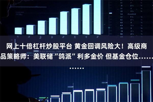 网上十倍杠杆炒股平台 黄金回调风险大！高级商品策略师：美联储“鸽派”利多金价 但基金仓位……