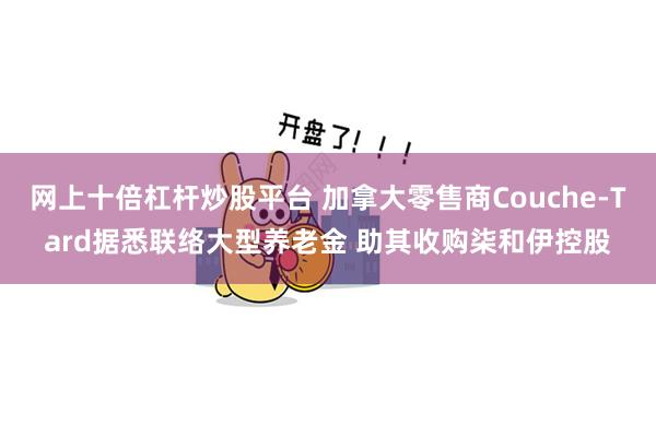 网上十倍杠杆炒股平台 加拿大零售商Couche-Tard据悉联络大型养老金 助其收购柒和伊控股