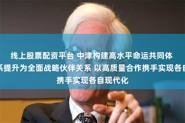 线上股票配资平台 中津构建高水平命运共同体 中尼关系提升为全面战略伙伴关系 以高质量合作携手实现各自现代化