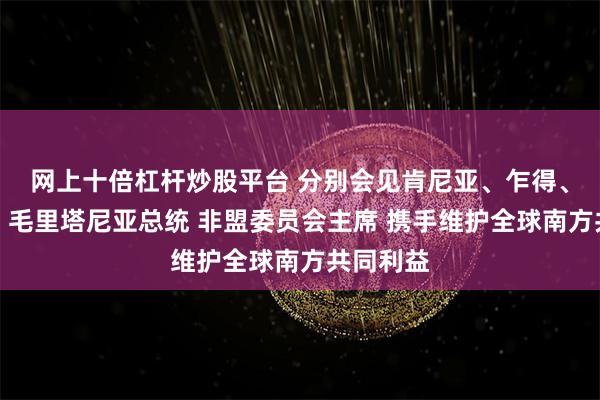 网上十倍杠杆炒股平台 分别会见肯尼亚、乍得、马拉维、毛里塔尼亚总统 非盟委员会主席 携手维护全球南方共同利益
