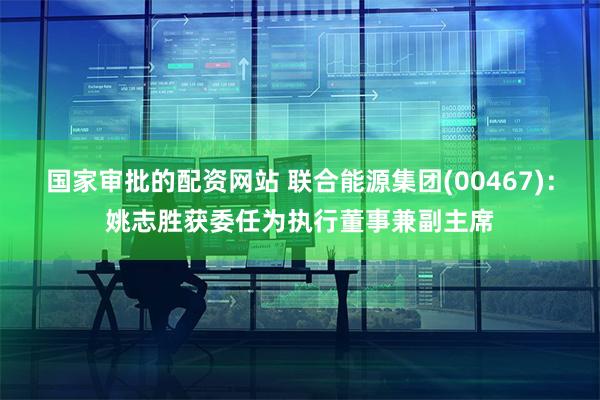 国家审批的配资网站 联合能源集团(00467)：姚志胜获委任为执行董事兼副主席