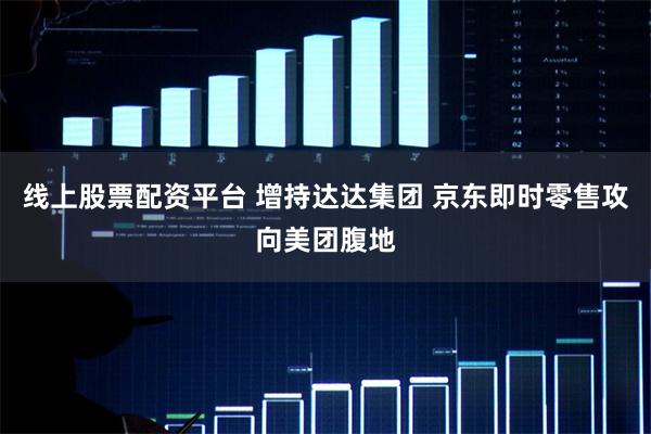 线上股票配资平台 增持达达集团 京东即时零售攻向美团腹地