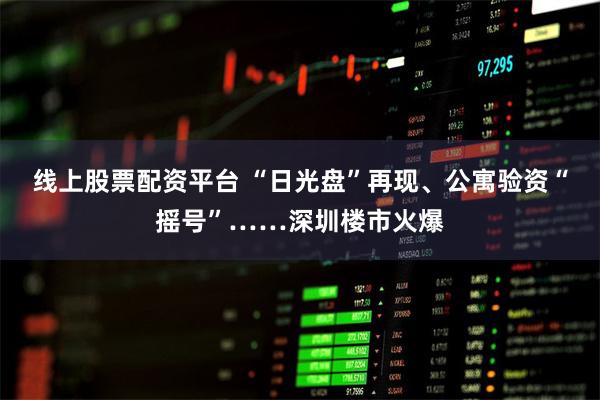 线上股票配资平台 “日光盘”再现、公寓验资“摇号”……深圳楼市火爆