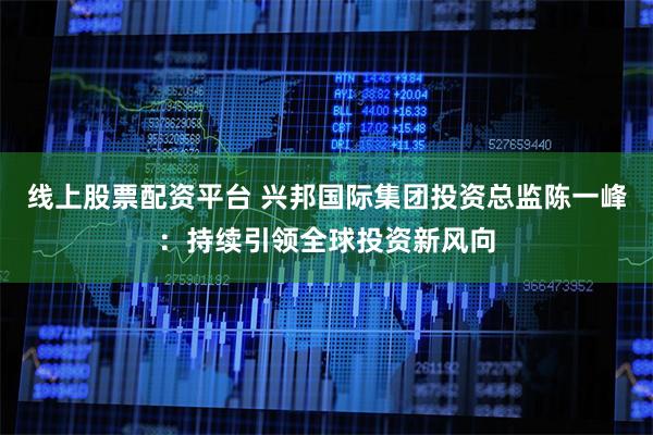 线上股票配资平台 兴邦国际集团投资总监陈一峰：持续引领全球投资新风向