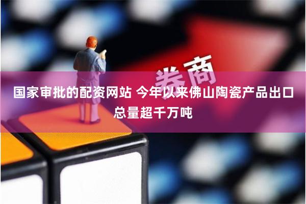 国家审批的配资网站 今年以来佛山陶瓷产品出口总量超千万吨
