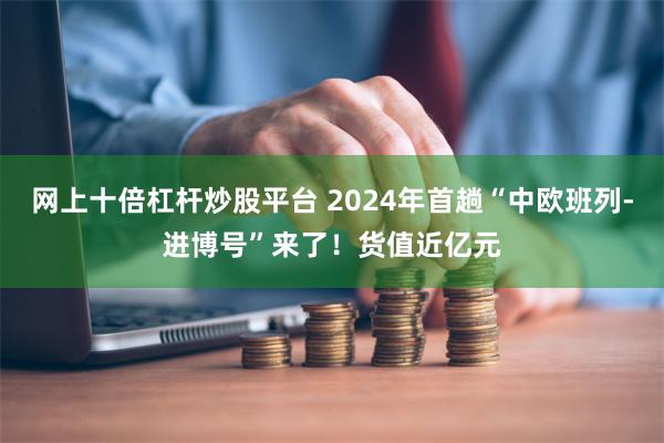 网上十倍杠杆炒股平台 2024年首趟“中欧班列-进博号”来了！货值近亿元