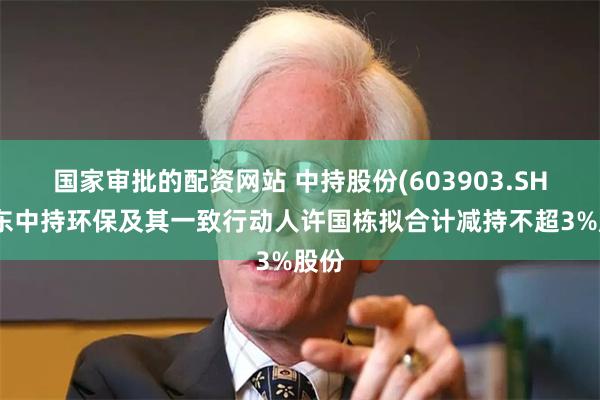 国家审批的配资网站 中持股份(603903.SH)股东中持环保及其一致行动人许国栋拟合计减持不超3%股份