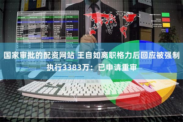 国家审批的配资网站 王自如离职格力后回应被强制执行3383万：已申请重审