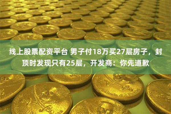 线上股票配资平台 男子付18万买27层房子，封顶时发现只有25层，开发商：你先道歉