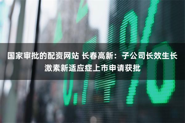国家审批的配资网站 长春高新：子公司长效生长激素新适应症上市申请获批