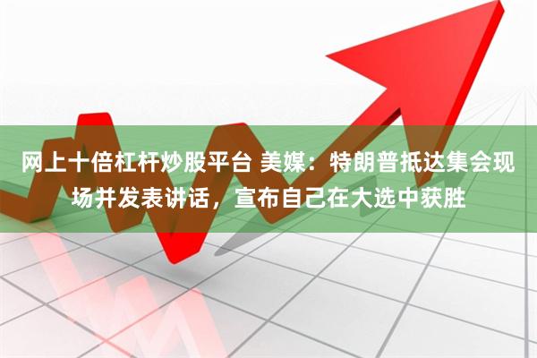 网上十倍杠杆炒股平台 美媒：特朗普抵达集会现场并发表讲话，宣布自己在大选中获胜